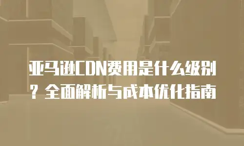 亚马逊CDN费用是什么级别？全面解析与成本优化指南