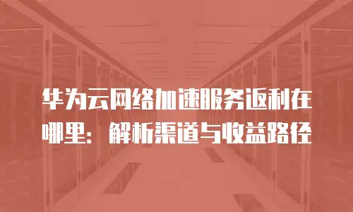 华为云网络加速服务返利在哪里：解析渠道与收益路径