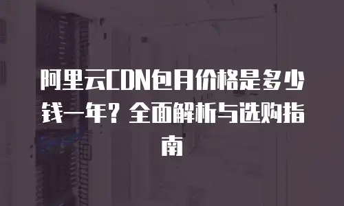阿里云CDN包月价格是多少钱一年？全面解析与选购指南