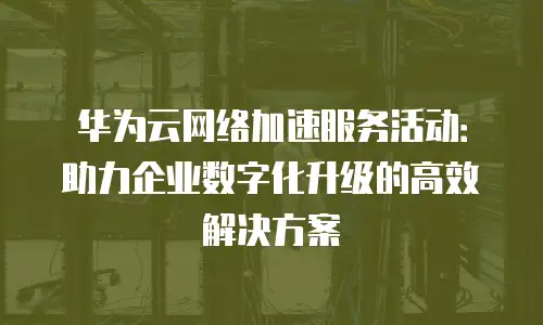 华为云网络加速服务活动：助力企业数字化升级的高效解决方案