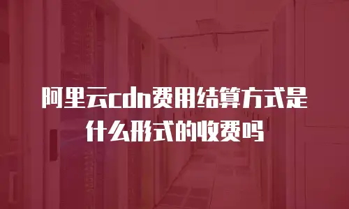 阿里云cdn费用结算方式是什么形式的收费吗