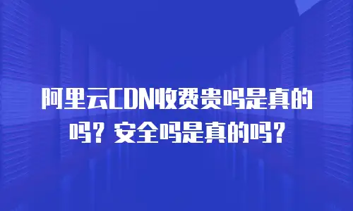 阿里云CDN收费贵吗是真的吗？安全吗是真的吗？