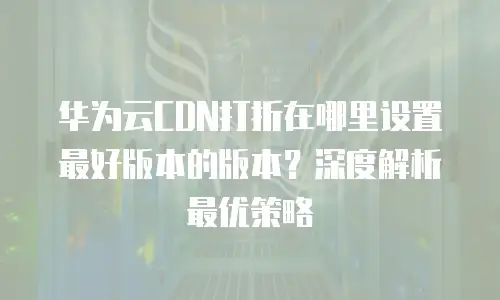 华为云CDN打折在哪里设置最好版本的版本？深度解析最优策略