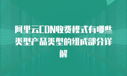 阿里云CDN收费模式有哪些类型产品类型的组成部分详解