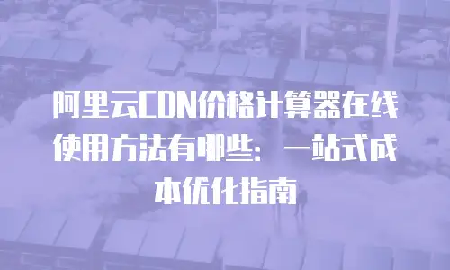 阿里云CDN价格计算器在线使用方法有哪些：一站式成本优化指南