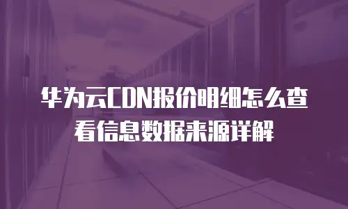 华为云CDN报价明细怎么查看信息数据来源详解