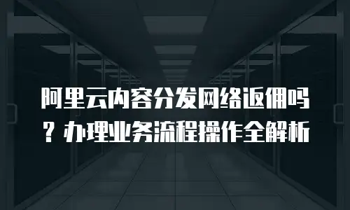 阿里云内容分发网络返佣吗？办理业务流程操作全解析