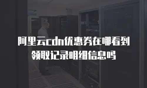 阿里云cdn优惠券在哪看到领取记录明细信息吗
