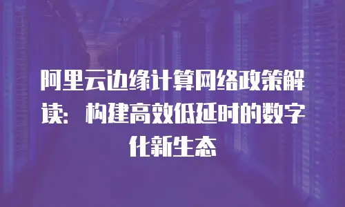 阿里云边缘计算网络政策解读：构建高效低延时的数字化新生态
