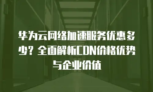 华为云网络加速服务优惠多少？全面解析CDN价格优势与企业价值