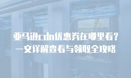 亚马逊cdn优惠券在哪里看？一文详解查看与领取全攻略