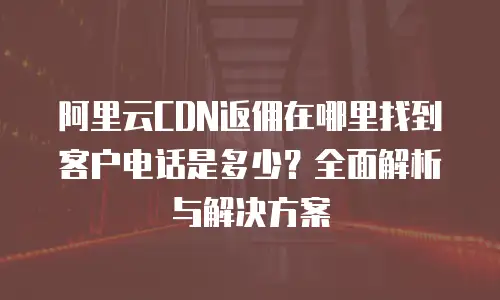 阿里云CDN返佣在哪里找到客户电话是多少？全面解析与解决方案
