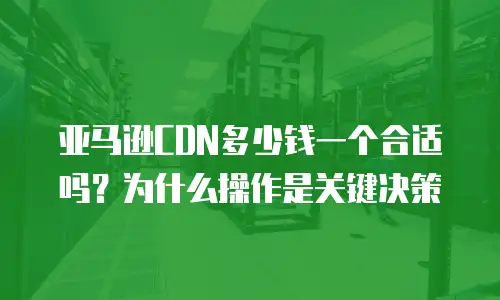 亚马逊CDN多少钱一个合适吗？为什么操作是关键决策