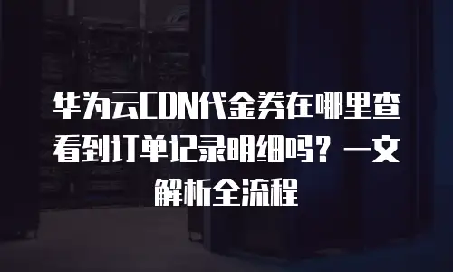 华为云CDN代金券在哪里查看到订单记录明细吗？一文解析全流程