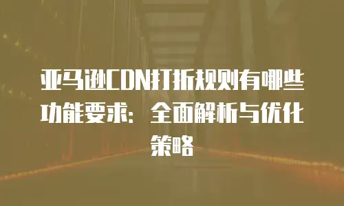 亚马逊CDN打折规则有哪些功能要求：全面解析与优化策略