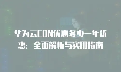 华为云CDN优惠多少一年优惠：全面解析与实用指南