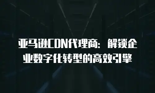亚马逊CDN代理商：解锁企业数字化转型的高效引擎