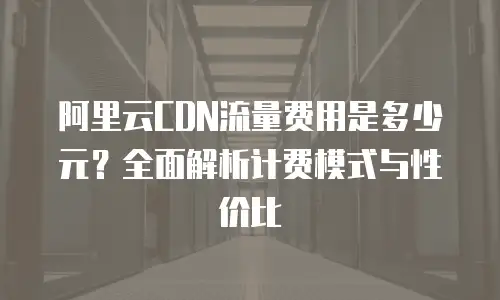 阿里云CDN流量费用是多少元？全面解析计费模式与性价比