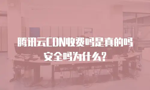 腾讯云CDN收费吗是真的吗安全吗为什么?