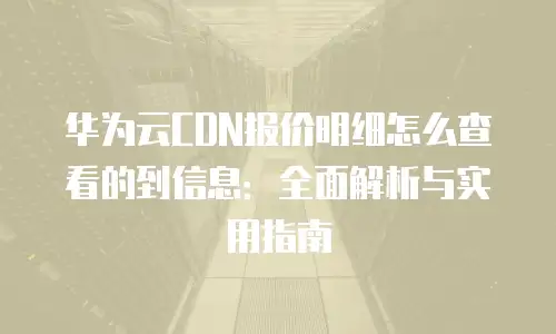 华为云CDN报价明细怎么查看的到信息：全面解析与实用指南