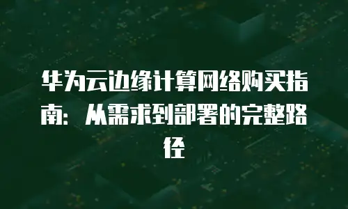 华为云边缘计算网络购买指南：从需求到部署的完整路径