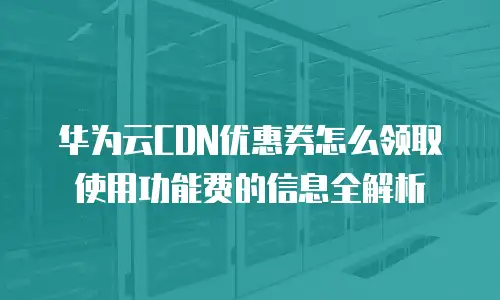 华为云CDN优惠券怎么领取使用功能费的信息全解析