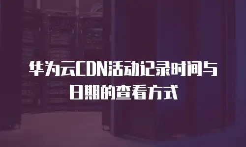 华为云CDN活动记录时间与日期的查看方式