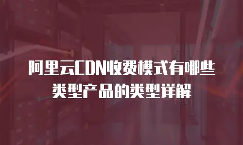 阿里云CDN收费模式有哪些类型产品的类型详解