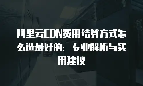 阿里云CDN费用结算方式怎么选最好的：专业解析与实用建议