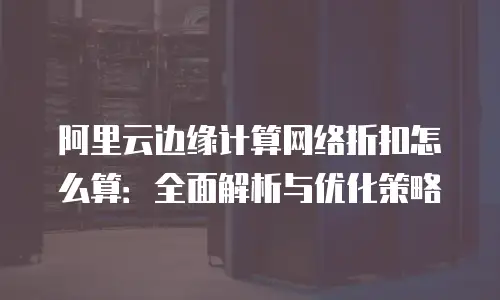 阿里云边缘计算网络折扣怎么算：全面解析与优化策略