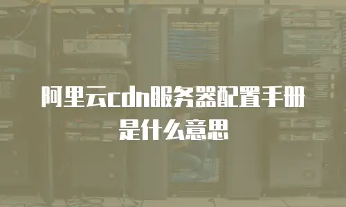 阿里云cdn服务器配置手册是什么意思