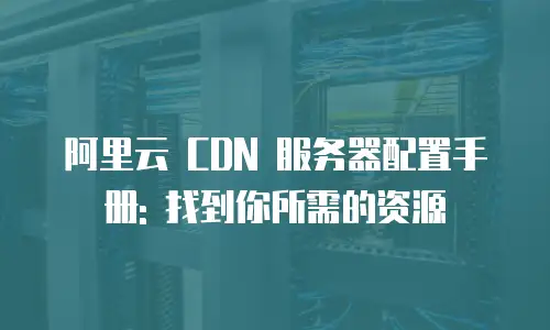 阿里云 CDN 服务器配置手册: 找到你所需的资源