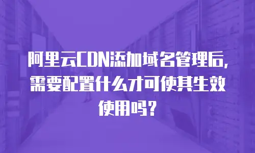 阿里云CDN添加域名管理后，需要配置什么才可使其生效使用吗？