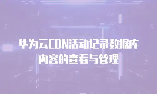 华为云CDN活动记录数据库内容的查看与管理
