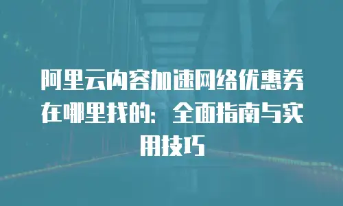 阿里云内容加速网络优惠券在哪里找的：全面指南与实用技巧
