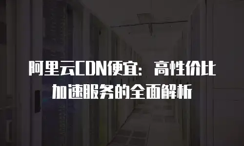 阿里云CDN便宜：高性价比加速服务的全面解析
