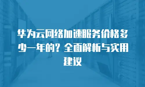 华为云网络加速服务价格多少一年的？全面解析与实用建议