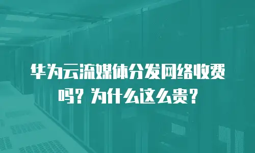 华为云流媒体分发网络收费吗？为什么这么贵？