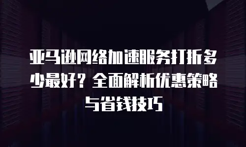 亚马逊网络加速服务打折多少最好？全面解析优惠策略与省钱技巧