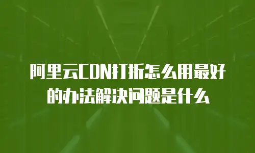 阿里云CDN打折怎么用最好的办法解决问题是什么