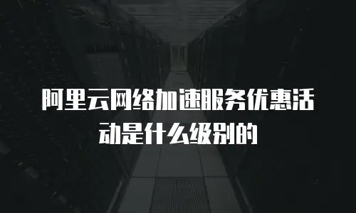 阿里云网络加速服务优惠活动是什么级别的