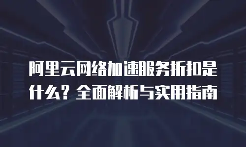 阿里云网络加速服务折扣是什么？全面解析与实用指南
