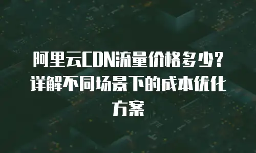 阿里云CDN流量价格多少？详解不同场景下的成本优化方案