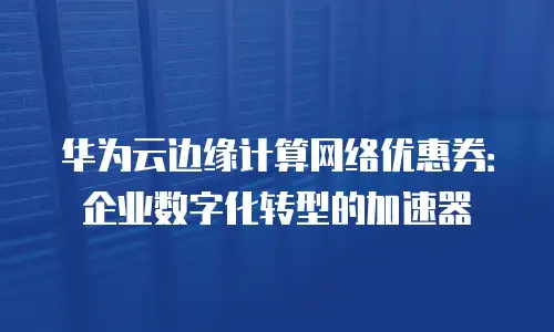 华为云边缘计算网络优惠券：企业数字化转型的加速器