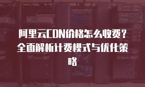 阿里云CDN价格怎么收费？全面解析计费模式与优化策略