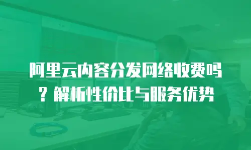 阿里云内容分发网络收费吗？解析性价比与服务优势
