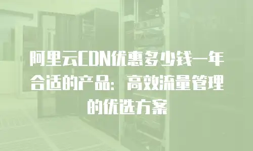 阿里云CDN优惠多少钱一年合适的产品：高效流量管理的优选方案