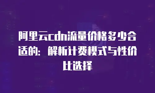 阿里云cdn流量价格多少合适的：解析计费模式与性价比选择