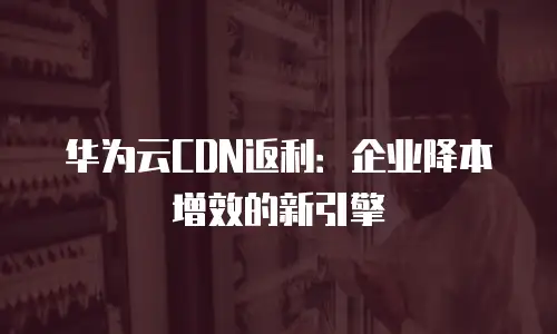 华为云CDN返利：企业降本增效的新引擎