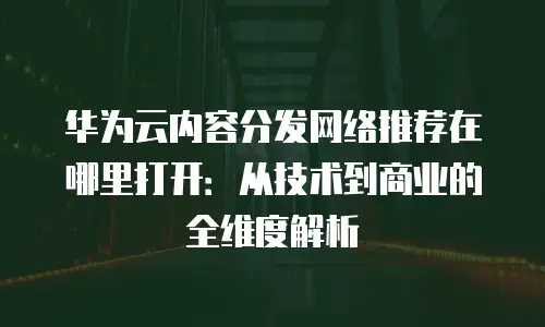 华为云内容分发网络推荐在哪里打开：从技术到商业的全维度解析